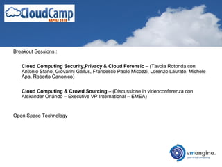 Breakout Sessions :
Cloud Computing Security,Privacy & Cloud Forensic – (Tavola Rotonda con
Antonio Stano, Giovanni Gallus, Francesco Paolo Micozzi, Lorenzo Laurato, Michele
Apa, Roberto Canonico)
Cloud Computing & Crowd Sourcing – (Discussione in videoconferenza con
Alexander Orlando – Executive VP International – EMEA)
Open Space Technology
 