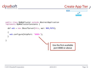 public class MyWebCluster extends AbstractApplication
implements MyWebClusterConstants {

    def web = new JBoss7Server(this, war: WAR_PATH);

    {
        web.configure(httpPort: "8080+");
    }

}
 