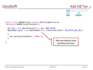 public class MyWebCluster extends AbstractApplication
implements MyWebClusterConstants {

    def web = new JBoss7Server(this, war: WAR_PATH);
    MySqlNode mysql = new MySqlNode(this, creationScriptUrl: DB_SETUP_SQL_URL);

    {
        web.configure(httpPort: "8080+");
    }

}
 