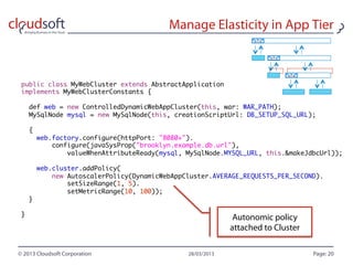 public class MyWebCluster extends AbstractApplication
implements MyWebClusterConstants {

    def web = new ControlledDynamicWebAppCluster(this, war: WAR_PATH);
    MySqlNode mysql = new MySqlNode(this, creationScriptUrl: DB_SETUP_SQL_URL);

    {
        web.factory.configure(httpPort: "8080+").
          configure(javaSysProp("brooklyn.example.db.url"),
            valueWhenAttributeReady(mysql, MySqlNode.MYSQL_URL, this.&makeJdbcUrl));

        web.cluster.addPolicy(
          new AutoscalerPolicy(DynamicWebAppCluster.AVERAGE_REQUESTS_PER_SECOND).
            setSizeRange(1, 5).
            setMetricRange(10, 100));
    }

}
 