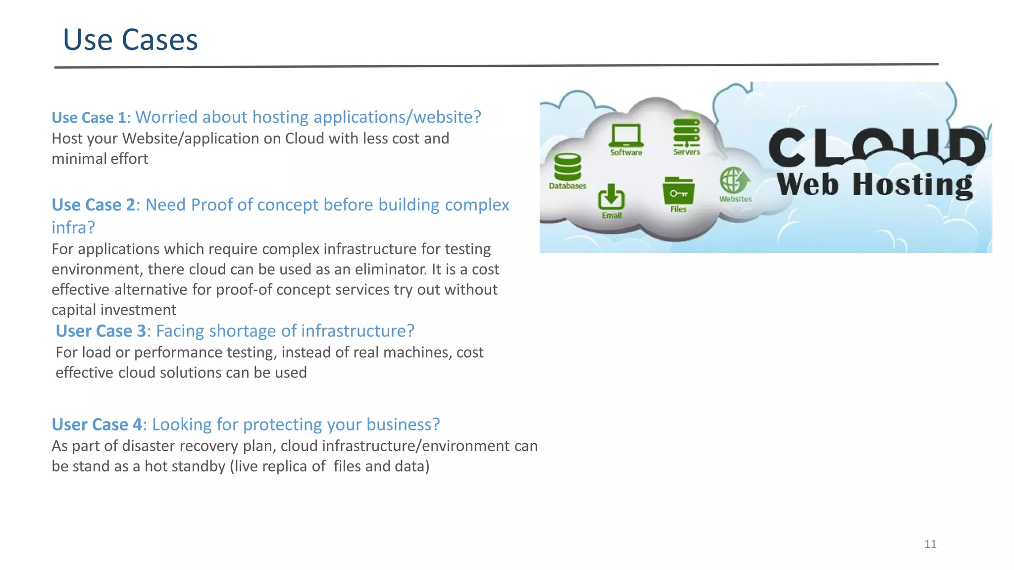 Use Cases
11
Use Case 1: Worried about hosting applications/website?
Host your Website/application on Cloud with less cost and
minimal effort
Use Case 2: Need Proof of concept before building complex
infra?
For applications which require complex infrastructure for testing
environment, there cloud can be used as an eliminator. It is a cost
effective alternative for proof-of concept services try out without
capital investment
User Case 3: Facing shortage of infrastructure?
For load or performance testing, instead of real machines, cost
effective cloud solutions can be used
User Case 4: Looking for protecting your business?
As part of disaster recovery plan, cloud infrastructure/environment can
be stand as a hot standby (live replica of files and data)
 