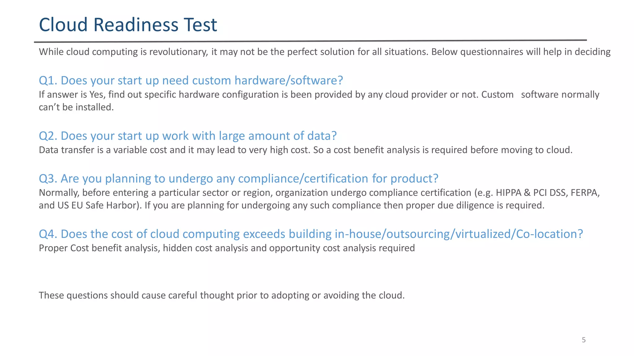 Cloud Readiness Test
5
While cloud computing is revolutionary, it may not be the perfect solution for all situations. Below questionnaires will help in deciding
Q1. Does your start up need custom hardware/software?
If answer is Yes, find out specific hardware configuration is been provided by any cloud provider or not. Custom software normally
can’t be installed.
Q2. Does your start up work with large amount of data?
Data transfer is a variable cost and it may lead to very high cost. So a cost benefit analysis is required before moving to cloud.
Q3. Are you planning to undergo any compliance/certification for product?
Normally, before entering a particular sector or region, organization undergo compliance certification (e.g. HIPPA & PCI DSS, FERPA,
and US EU Safe Harbor). If you are planning for undergoing any such compliance then proper due diligence is required.
Q4. Does the cost of cloud computing exceeds building in-house/outsourcing/virtualized/Co-location?
Proper Cost benefit analysis, hidden cost analysis and opportunity cost analysis required
These questions should cause careful thought prior to adopting or avoiding the cloud.
 