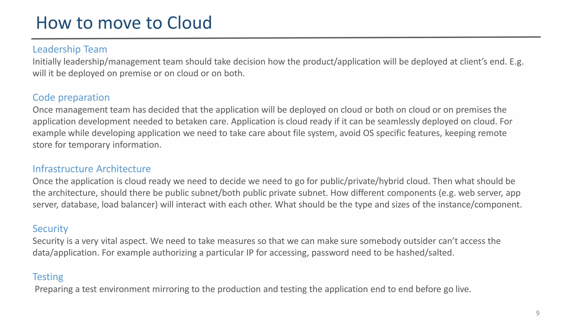 How to move to Cloud
9
Leadership Team
Initially leadership/management team should take decision how the product/application will be deployed at client’s end. E.g.
will it be deployed on premise or on cloud or on both.
Code preparation
Once management team has decided that the application will be deployed on cloud or both on cloud or on premises the
application development needed to betaken care. Application is cloud ready if it can be seamlessly deployed on cloud. For
example while developing application we need to take care about file system, avoid OS specific features, keeping remote
store for temporary information.
Infrastructure Architecture
Once the application is cloud ready we need to decide we need to go for public/private/hybrid cloud. Then what should be
the architecture, should there be public subnet/both public private subnet. How different components (e.g. web server, app
server, database, load balancer) will interact with each other. What should be the type and sizes of the instance/component.
Security
Security is a very vital aspect. We need to take measures so that we can make sure somebody outsider can’t access the
data/application. For example authorizing a particular IP for accessing, password need to be hashed/salted.
Testing
Preparing a test environment mirroring to the production and testing the application end to end before go live.
 