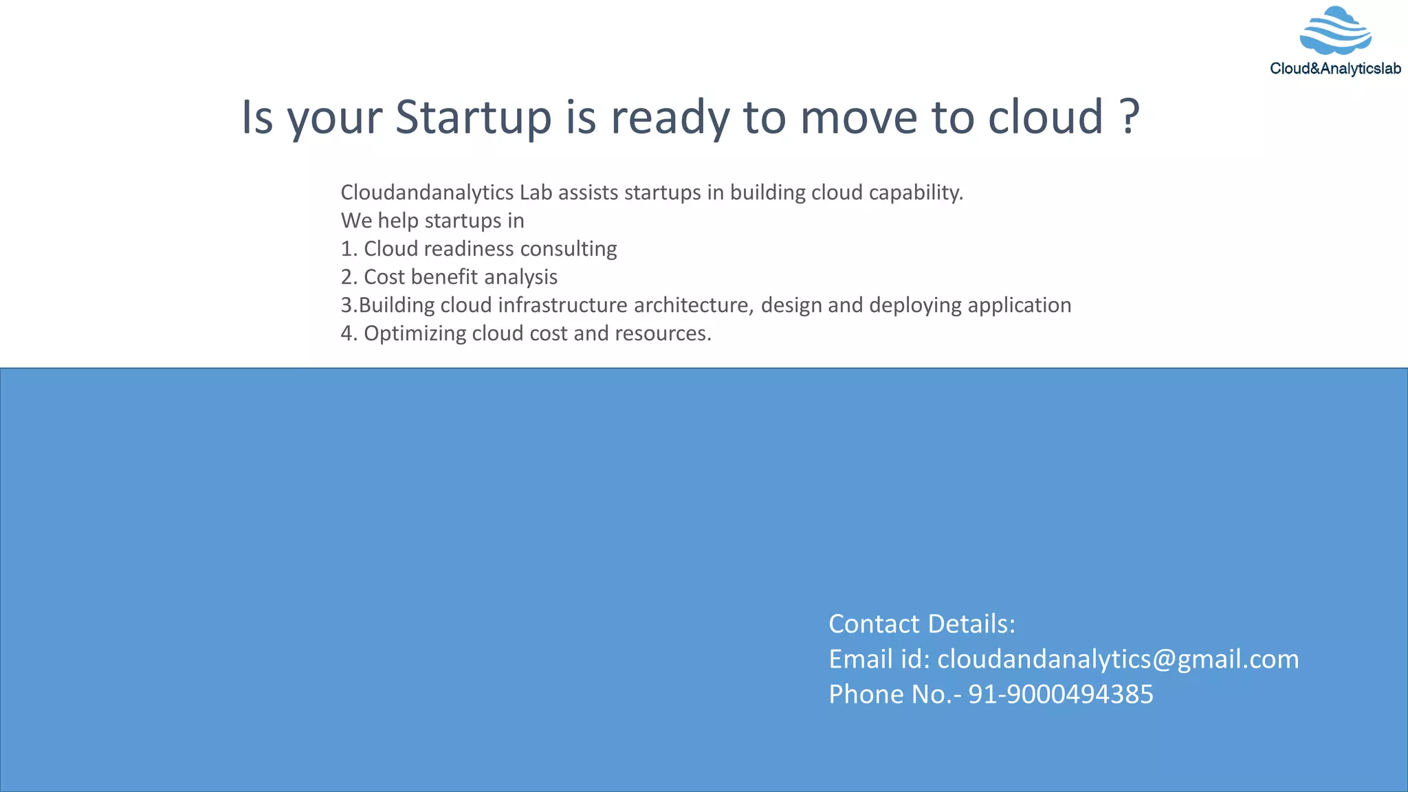 12
Is your Startup is ready to move to cloud ?
Contact Details:
Email id: cloudandanalytics@gmail.com
Phone No.- 91-9000494385
Cloudandanalytics Lab assists startups in building cloud capability.
We help startups in
1. Cloud readiness consulting
2. Cost benefit analysis
3.Building cloud infrastructure architecture, design and deploying application
4. Optimizing cloud cost and resources.
 
