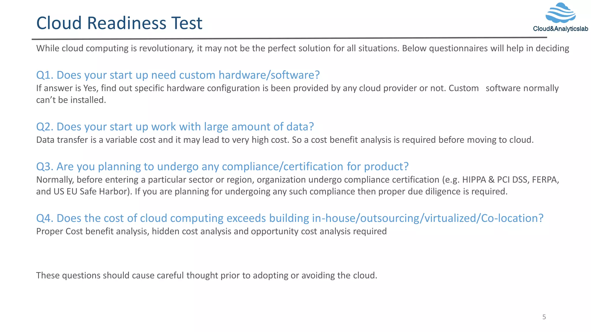 Cloud Readiness Test
5
While cloud computing is revolutionary, it may not be the perfect solution for all situations. Below questionnaires will help in deciding
Q1. Does your start up need custom hardware/software?
If answer is Yes, find out specific hardware configuration is been provided by any cloud provider or not. Custom software normally
can’t be installed.
Q2. Does your start up work with large amount of data?
Data transfer is a variable cost and it may lead to very high cost. So a cost benefit analysis is required before moving to cloud.
Q3. Are you planning to undergo any compliance/certification for product?
Normally, before entering a particular sector or region, organization undergo compliance certification (e.g. HIPPA & PCI DSS, FERPA,
and US EU Safe Harbor). If you are planning for undergoing any such compliance then proper due diligence is required.
Q4. Does the cost of cloud computing exceeds building in-house/outsourcing/virtualized/Co-location?
Proper Cost benefit analysis, hidden cost analysis and opportunity cost analysis required
These questions should cause careful thought prior to adopting or avoiding the cloud.
 