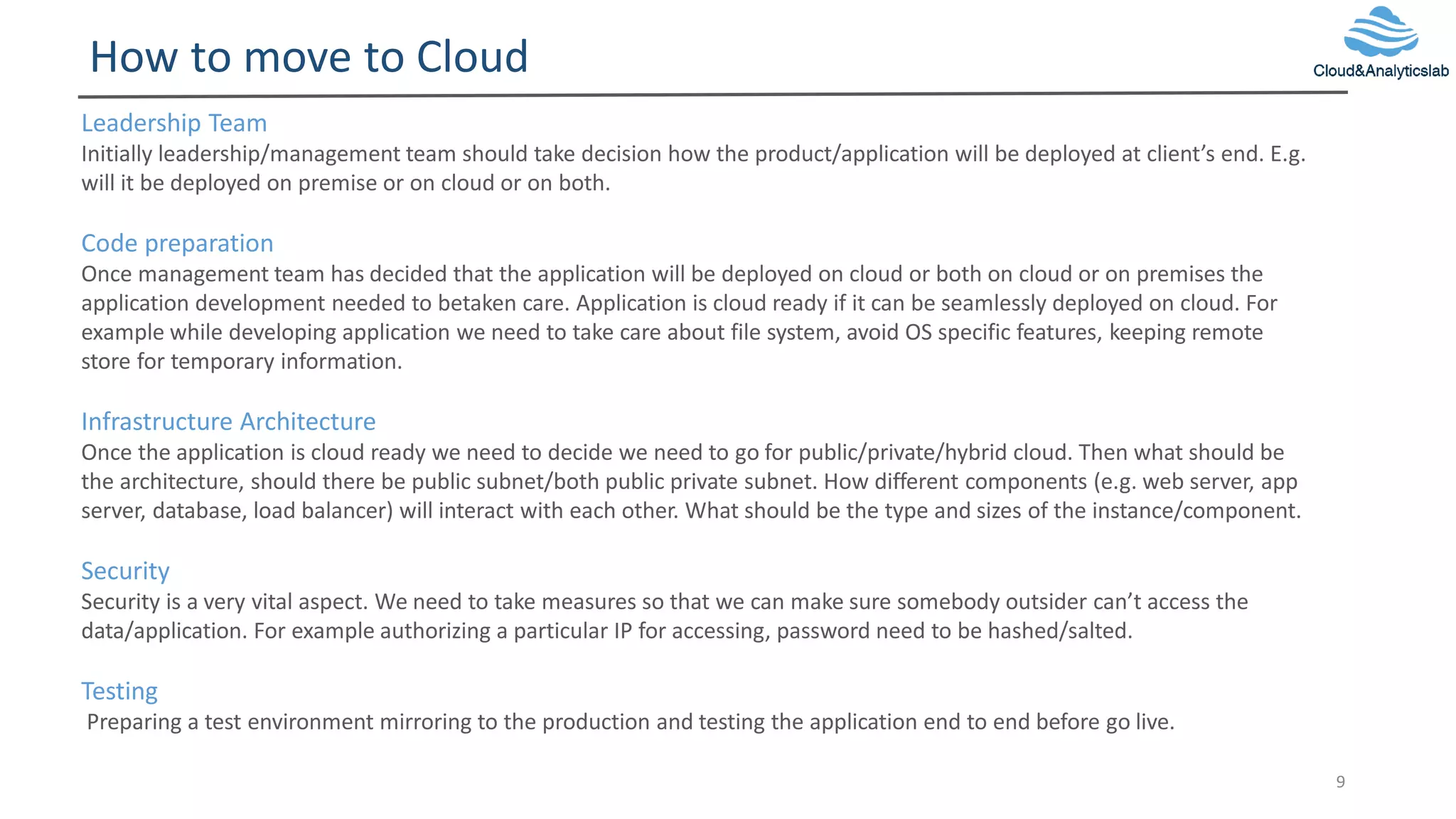 How to move to Cloud
9
Leadership Team
Initially leadership/management team should take decision how the product/application will be deployed at client’s end. E.g.
will it be deployed on premise or on cloud or on both.
Code preparation
Once management team has decided that the application will be deployed on cloud or both on cloud or on premises the
application development needed to betaken care. Application is cloud ready if it can be seamlessly deployed on cloud. For
example while developing application we need to take care about file system, avoid OS specific features, keeping remote
store for temporary information.
Infrastructure Architecture
Once the application is cloud ready we need to decide we need to go for public/private/hybrid cloud. Then what should be
the architecture, should there be public subnet/both public private subnet. How different components (e.g. web server, app
server, database, load balancer) will interact with each other. What should be the type and sizes of the instance/component.
Security
Security is a very vital aspect. We need to take measures so that we can make sure somebody outsider can’t access the
data/application. For example authorizing a particular IP for accessing, password need to be hashed/salted.
Testing
Preparing a test environment mirroring to the production and testing the application end to end before go live.
 