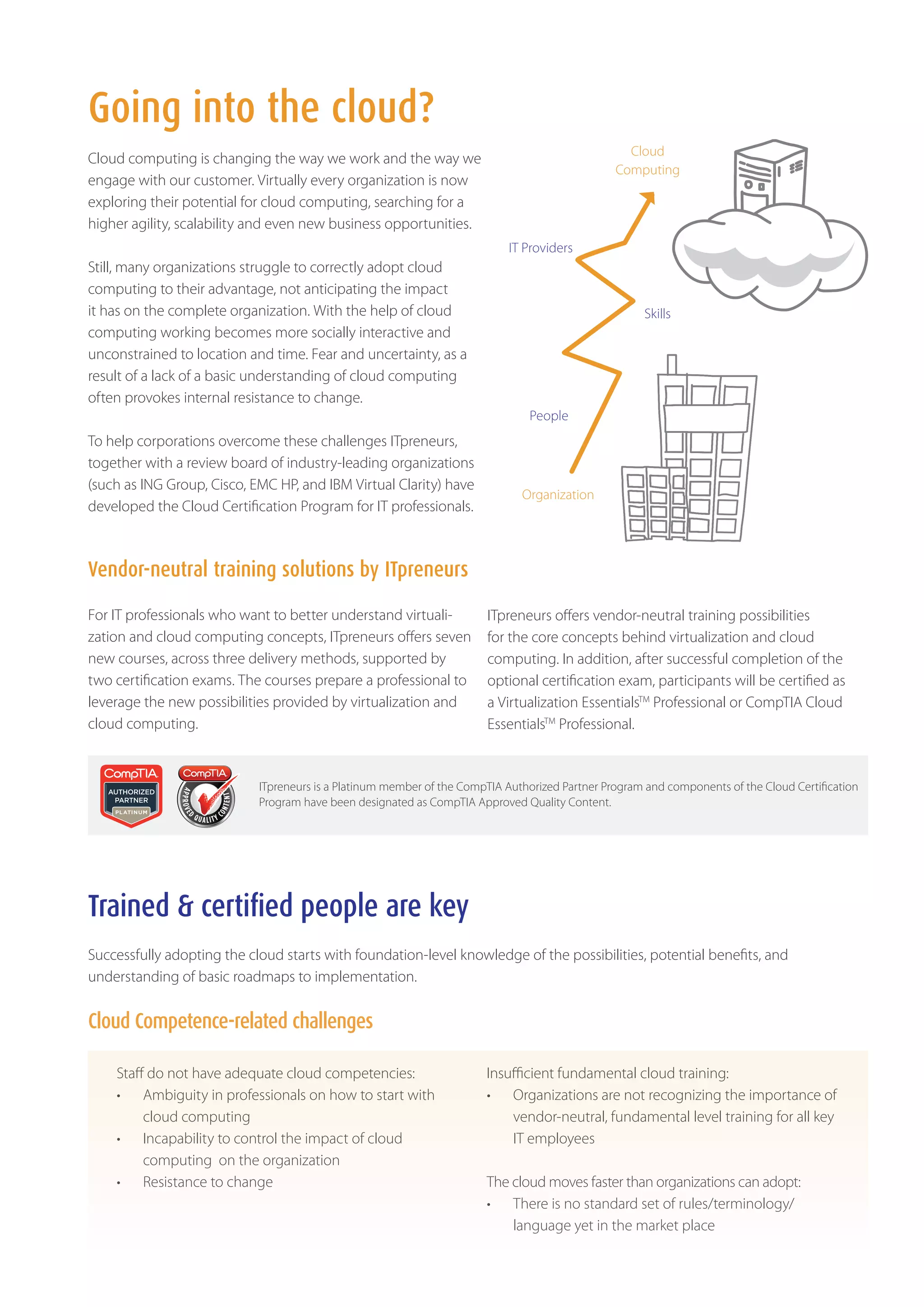 Going into the cloud?
                                                                                                  Cloud
Cloud computing is changing the way we work and the way we
                                                                                                Computing
engage with our customer. Virtually every organization is now
exploring their potential for cloud computing, searching for a
higher agility, scalability and even new business opportunities.
                                                                           IT Providers
Still, many organizations struggle to correctly adopt cloud
computing to their advantage, not anticipating the impact
it has on the complete organization. With the help of cloud                                          Skills
computing working becomes more socially interactive and
unconstrained to location and time. Fear and uncertainty, as a
result of a lack of a basic understanding of cloud computing
often provokes internal resistance to change.
                                                                               People
To help corporations overcome these challenges ITpreneurs,
together with a review board of industry-leading organizations
(such as ING Group, Cisco, EMC HP, and IBM Virtual Clarity) have
                                                                              Organization
developed the Cloud Certification Program for IT professionals.



Vendor-neutral training solutions by ITpreneurs

For IT professionals who want to better understand virtuali-           ITpreneurs offers vendor-neutral training possibilities
zation and cloud computing concepts, ITpreneurs offers seven           for the core concepts behind virtualization and cloud
new courses, across three delivery methods, supported by               computing. In addition, after successful completion of the
two certification exams. The courses prepare a professional to         optional certification exam, participants will be certified as
leverage the new possibilities provided by virtualization and          a Virtualization EssentialsTM Professional or CompTIA Cloud
cloud computing.                                                       EssentialsTM Professional.


                            ITpreneurs is a Platinum member of the CompTIA Authorized Partner Program and components of the Cloud Certification
                            Program have been designated as CompTIA Approved Quality Content.




Trained & certified people are key
Successfully adopting the cloud starts with foundation-level knowledge of the possibilities, potential benefits, and
understanding of basic roadmaps to implementation.


Cloud Competence-related challenges

    Staff do not have adequate cloud competencies:                     Insufficient fundamental cloud training:
    •	 Ambiguity in professionals on how to start with                 •	 Organizations are not recognizing the importance of
         cloud computing                                                   vendor-neutral, fundamental level training for all key
    •	 Incapability to control the impact of cloud                         IT employees
         computing on the organization
    •	 Resistance to change                                            The cloud moves faster than organizations can adopt:
                                                                       •	 There is no standard set of rules/terminology/
                                                                           language yet in the market place
 