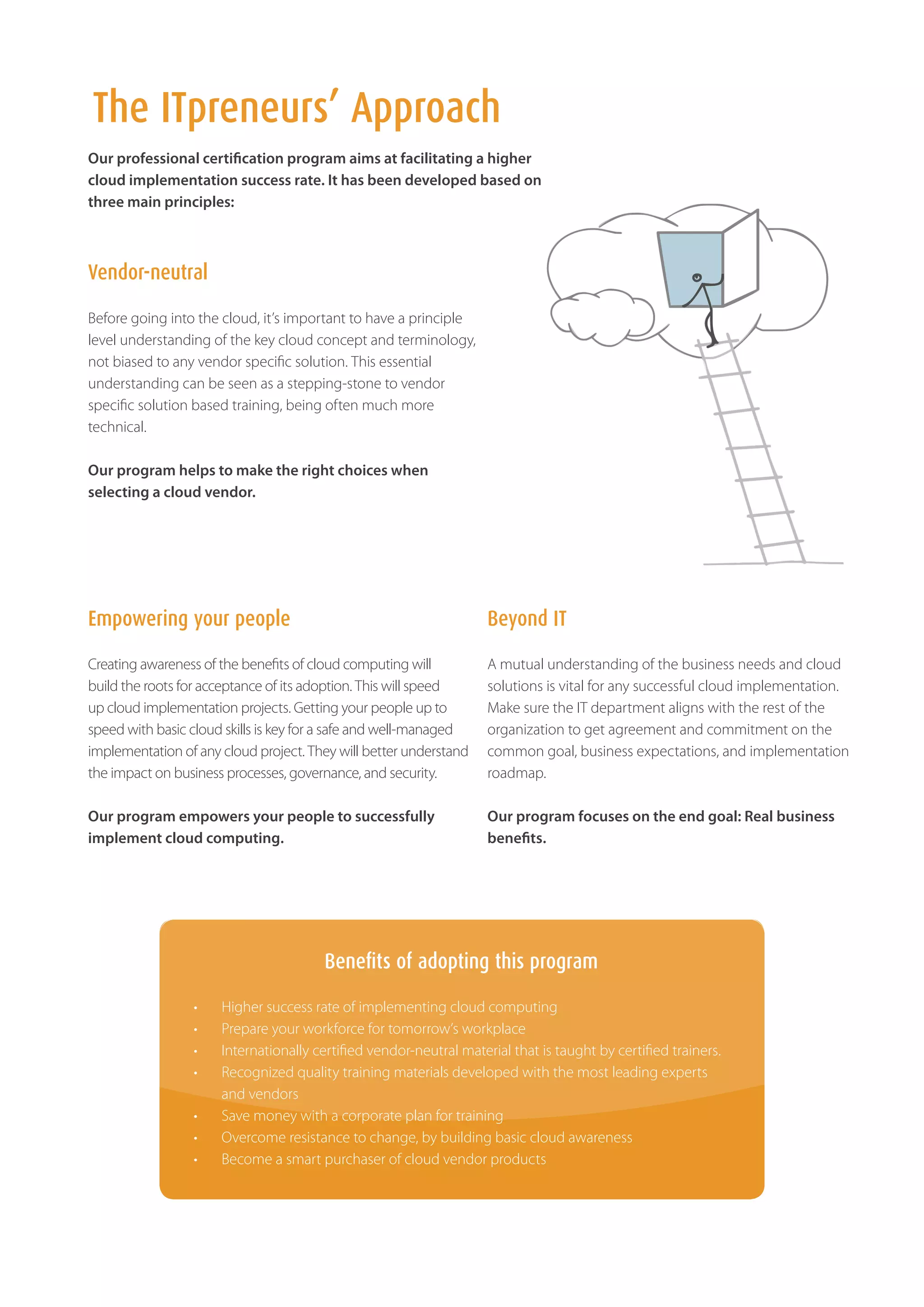 The ITpreneurs’ Approach
Our professional certification program aims at facilitating a higher
cloud implementation success rate. It has been developed based on
three main principles:



Vendor-neutral

Before going into the cloud, it’s important to have a principle
level understanding of the key cloud concept and terminology,
not biased to any vendor specific solution. This essential
understanding can be seen as a stepping-stone to vendor
specific solution based training, being often much more
technical.

Our program helps to make the right choices when
selecting a cloud vendor.




Empowering your people                                              Beyond IT

Creating awareness of the benefits of cloud computing will          A mutual understanding of the business needs and cloud
build the roots for acceptance of its adoption. This will speed     solutions is vital for any successful cloud implementation.
up cloud implementation projects. Getting your people up to         Make sure the IT department aligns with the rest of the
speed with basic cloud skills is key for a safe and well-managed    organization to get agreement and commitment on the
implementation of any cloud project. They will better understand    common goal, business expectations, and implementation
the impact on business processes, governance, and security.         roadmap.

Our program empowers your people to successfully                    Our program focuses on the end goal: Real business
implement cloud computing.                                          benefits.




                                       Benefits of adopting this program

                 •	   Higher success rate of implementing cloud computing
                 •	   Prepare your workforce for tomorrow’s workplace 	
                 •	   Internationally certified vendor-neutral material that is taught by certified trainers.
                 •	   Recognized quality training materials developed with the most leading experts
                      and vendors
                 •	   Save money with a corporate plan for training
                 •	   Overcome resistance to change, by building basic cloud awareness
                 •	   Become a smart purchaser of cloud vendor products
 