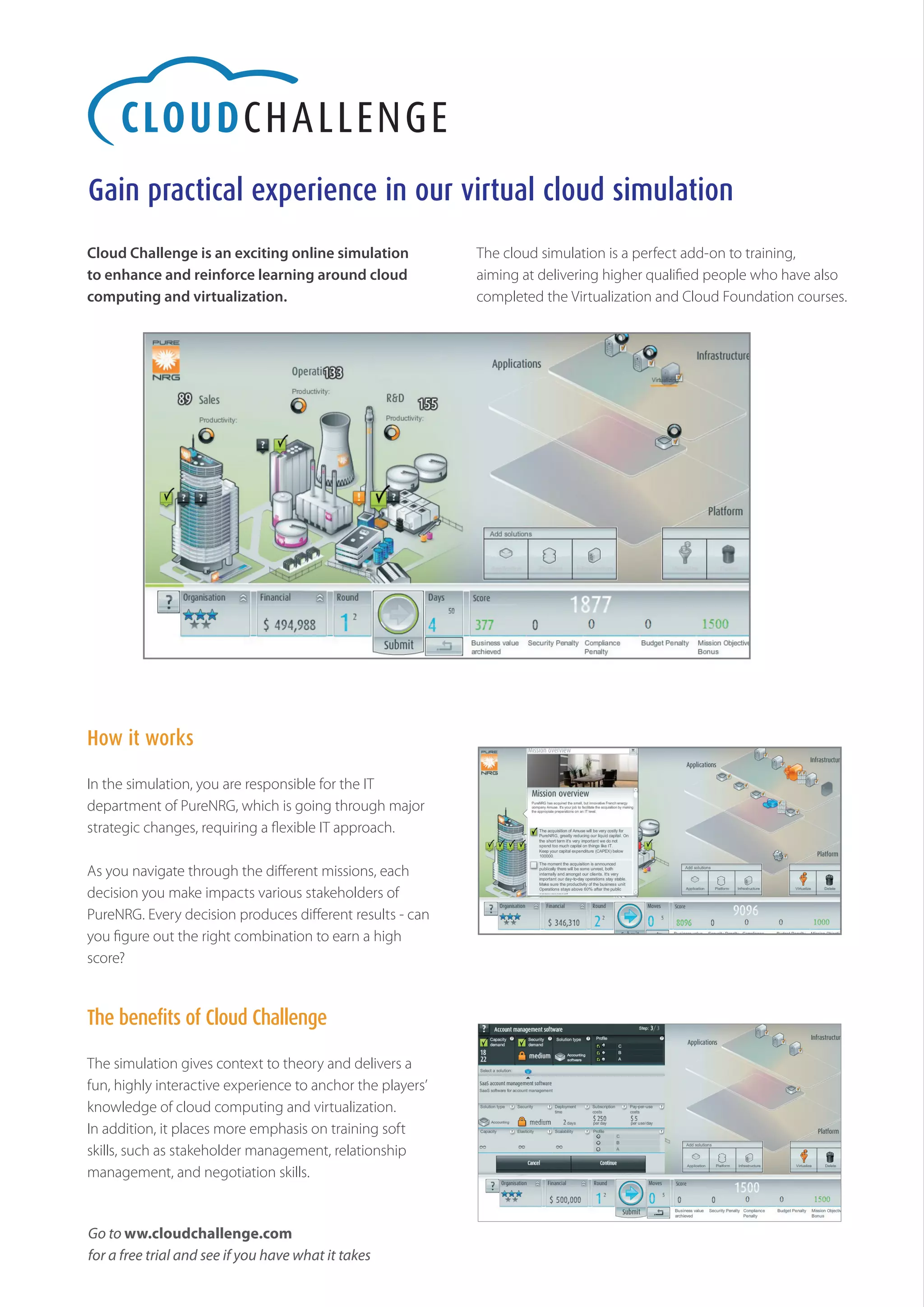 Gain practical experience in our virtual cloud simulation
Cloud Challenge is an exciting online simulation            The cloud simulation is a perfect add-on to training,
to enhance and reinforce learning around cloud              aiming at delivering higher qualified people who have also
computing and virtualization.                               completed the Virtualization and Cloud Foundation courses.




How it works

In the simulation, you are responsible for the IT
department of PureNRG, which is going through major
strategic changes, requiring a flexible IT approach.

As you navigate through the different missions, each
decision you make impacts various stakeholders of
PureNRG. Every decision produces different results - can
you figure out the right combination to earn a high
score?


The benefits of Cloud Challenge

The simulation gives context to theory and delivers a
fun, highly interactive experience to anchor the players’
knowledge of cloud computing and virtualization.
In addition, it places more emphasis on training soft
skills, such as stakeholder management, relationship
management, and negotiation skills.


Go to ww.cloudchallenge.com
for a free trial and see if you have what it takes
 
