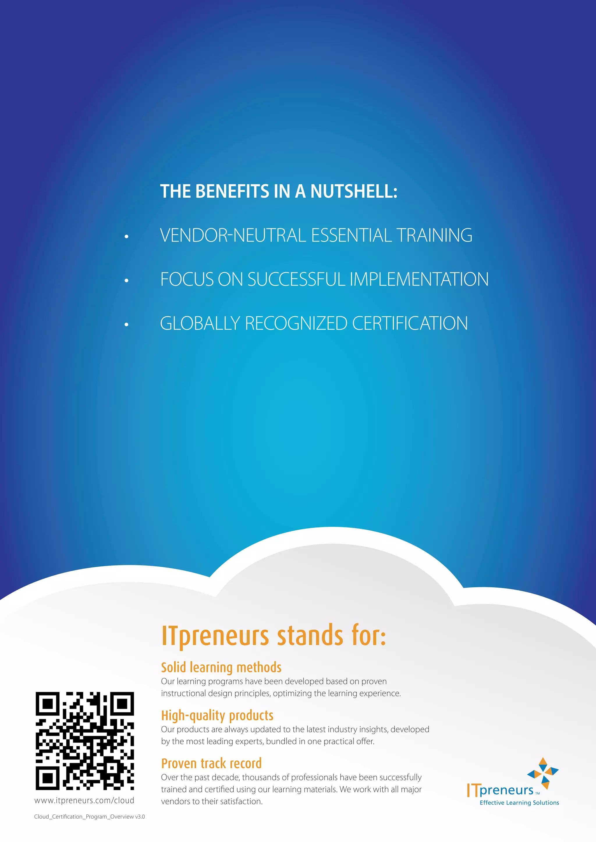 The benefits in a nutshell:

                                 •	         Vendor-neutral ESSENTIAL TRAINING

                                 •	         Focus on successful implementation

                                 •	         Globally recognized certification




                                            ITpreneurs stands for:
                                            Solid learning methods
                                            Our learning programs have been developed based on proven
                                            instructional design principles, optimizing the learning experience.

                                            High-quality products
                                            Our products are always updated to the latest industry insights, developed
                                            by the most leading experts, bundled in one practical offer.

                                            Proven track record
                                            Over the past decade, thousands of professionals have been successfully
                                            trained and certified using our learning materials. We work with all major
www.itpreneurs.com/cloud                    vendors to their satisfaction.
Cloud_Certification_Program_Overview v3.0
 