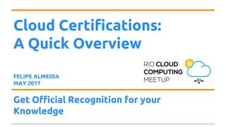 Cloud Certifications:
A Quick Overview
FELIPE ALMEIDA
MAY 2017
Get Official Recognition for your
Knowledge
 