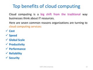 Top benefits of cloud computing
Cloud computing is a big shift from the traditional way
businesses think about IT resources.
Here are seven common reasons organizations are turning to
cloud computing services:
 Cost
 Speed
 Global Scale
 Productivity
 Performance
 Reliability
 Security
COET, Dilla University 13
 
