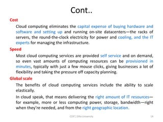 Cont..
Cost
Cloud computing eliminates the capital expense of buying hardware and
software and setting up and running on-site datacenters—the racks of
servers, the round-the-clock electricity for power and cooling, and the IT
experts for managing the infrastructure.
Speed
Most cloud computing services are provided self service and on demand,
so even vast amounts of computing resources can be provisioned in
minutes, typically with just a few mouse clicks, giving businesses a lot of
flexibility and taking the pressure off capacity planning.
Global scale
The benefits of cloud computing services include the ability to scale
elastically.
In cloud speak, that means delivering the right amount of IT resources—
for example, more or less computing power, storage, bandwidth—right
when they’re needed, and from the right geographic location.
COET, Dilla University 14
 