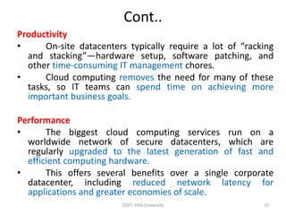 Cont..
Productivity
• On-site datacenters typically require a lot of “racking
and stacking”—hardware setup, software patching, and
other time-consuming IT management chores.
• Cloud computing removes the need for many of these
tasks, so IT teams can spend time on achieving more
important business goals.
Performance
• The biggest cloud computing services run on a
worldwide network of secure datacenters, which are
regularly upgraded to the latest generation of fast and
efficient computing hardware.
• This offers several benefits over a single corporate
datacenter, including reduced network latency for
applications and greater economies of scale.
COET, Dilla University 15
 