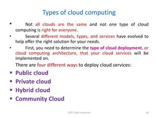 Types of cloud computing
• Not all clouds are the same and not one type of cloud
computing is right for everyone.
• Several different models, types, and services have evolved to
help offer the right solution for your needs.
• First, you need to determine the type of cloud deployment, or
cloud computing architecture, that your cloud services will be
implemented on.
There are four different ways to deploy cloud services:
 Public cloud
 Private cloud
 Hybrid cloud
 Community Cloud
COET, Dilla University 18
 