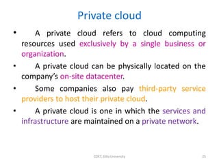 Private cloud
• A private cloud refers to cloud computing
resources used exclusively by a single business or
organization.
• A private cloud can be physically located on the
company’s on-site datacenter.
• Some companies also pay third-party service
providers to host their private cloud.
• A private cloud is one in which the services and
infrastructure are maintained on a private network.
COET, Dilla University 25
 