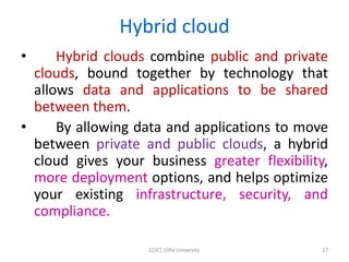 Hybrid cloud
• Hybrid clouds combine public and private
clouds, bound together by technology that
allows data and applications to be shared
between them.
• By allowing data and applications to move
between private and public clouds, a hybrid
cloud gives your business greater flexibility,
more deployment options, and helps optimize
your existing infrastructure, security, and
compliance.
COET, Dilla University 27
 