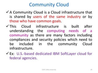 Community Cloud
A Community Cloud is a Cloud infrastructure that
is shared by users of the same industry or by
those who have common goals.
This Cloud infrastructure is built after
understanding the computing needs of a
community as there are many factors including
compliances and security policies which need to
be included in the community Cloud
infrastructure.
Ex: U.S.-based dedicated IBM SoftLayer cloud for
federal agencies.
COET, Dilla University 29
 