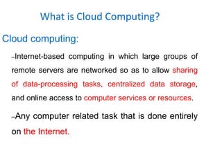 What is Cloud Computing?
Cloud computing:
–Internet-based computing in which large groups of
remote servers are networked so as to allow sharing
of data-processing tasks, centralized data storage,
and online access to computer services or resources.
–Any computer related task that is done entirely
on the Internet.
 