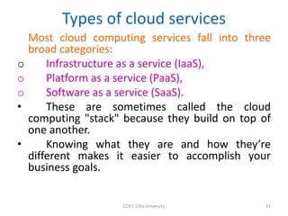 Types of cloud services
Most cloud computing services fall into three
broad categories:
o Infrastructure as a service (IaaS),
o Platform as a service (PaaS),
o Software as a service (SaaS).
• These are sometimes called the cloud
computing "stack" because they build on top of
one another.
• Knowing what they are and how they’re
different makes it easier to accomplish your
business goals.
COET, Dilla University 31
 