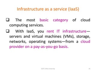 Infrastructure as a service (IaaS)
 The most basic category of cloud
computing services.
 With IaaS, you rent IT infrastructure—
servers and virtual machines (VMs), storage,
networks, operating systems—from a cloud
provider on a pay-as-you-go basis.
COET, Dilla University 35
 