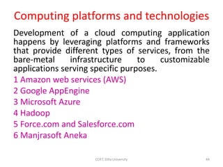 Computing platforms and technologies
Development of a cloud computing application
happens by leveraging platforms and frameworks
that provide different types of services, from the
bare-metal infrastructure to customizable
applications serving specific purposes.
1 Amazon web services (AWS)
2 Google AppEngine
3 Microsoft Azure
4 Hadoop
5 Force.com and Salesforce.com
6 Manjrasoft Aneka
COET, Dilla University 44
 