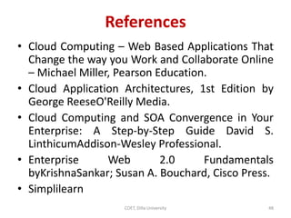 References
• Cloud Computing – Web Based Applications That
Change the way you Work and Collaborate Online
– Michael Miller, Pearson Education.
• Cloud Application Architectures, 1st Edition by
George ReeseO'Reilly Media.
• Cloud Computing and SOA Convergence in Your
Enterprise: A Step-by-Step Guide David S.
LinthicumAddison-Wesley Professional.
• Enterprise Web 2.0 Fundamentals
byKrishnaSankar; Susan A. Bouchard, Cisco Press.
• Simplilearn
COET, Dilla University 48
 