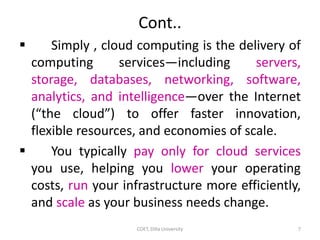 Cont..
 Simply , cloud computing is the delivery of
computing services—including servers,
storage, databases, networking, software,
analytics, and intelligence—over the Internet
(“the cloud”) to offer faster innovation,
flexible resources, and economies of scale.
 You typically pay only for cloud services
you use, helping you lower your operating
costs, run your infrastructure more efficiently,
and scale as your business needs change.
COET, Dilla University 7
 