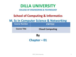 DILLA UNIVERSITY
COLLEGE OF ENGINEERING & TECHNOLOGY
School of Computing & Informatics
M. Sc in Computer Science & Networking
By
Chapter – 01
COET, Dilla University 1
Course Number CN7212
Course Title Cloud Computing
 