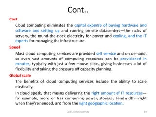 Cont..
Cost
Cloud computing eliminates the capital expense of buying hardware and
software and setting up and running on-s...