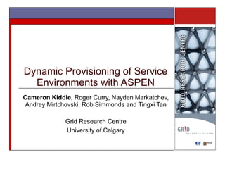 Dynamic Provisioning of Service Environments with ASPEN Cameron Kiddle , Roger Curry, Nayden Markatchev, Andrey Mirtchovski, Rob Simmonds and Tingxi Tan Grid Research Centre University of Calgary 