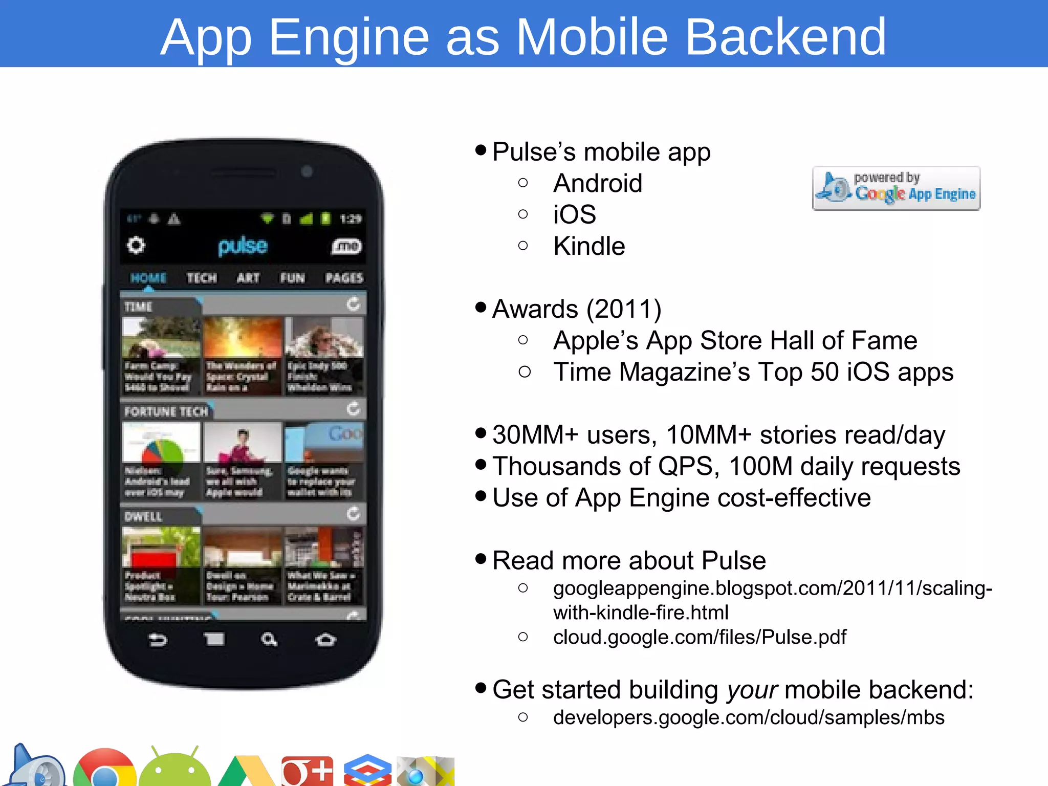 App Engine as Mobile Backend
• Pulse’s mobile app
o
o
o

Android
iOS
Kindle

• Awards (2011)
o

Apple’s App Store Hall of Fame
o Time Magazine’s Top 50 iOS apps

• 30MM+ users, 10MM+ stories read/day
• Thousands of QPS, 100M daily requests
• Use of App Engine cost-effective
more about Pulse
• Readgoogleappengine.blogspot.com/2011/11/scalingo
o

with-kindle-fire.html
cloud.google.com/files/Pulse.pdf

• Get started building your mobile backend:
o developers.google.com/cloud/samples/mbs
https://developers.google.com/groups

 