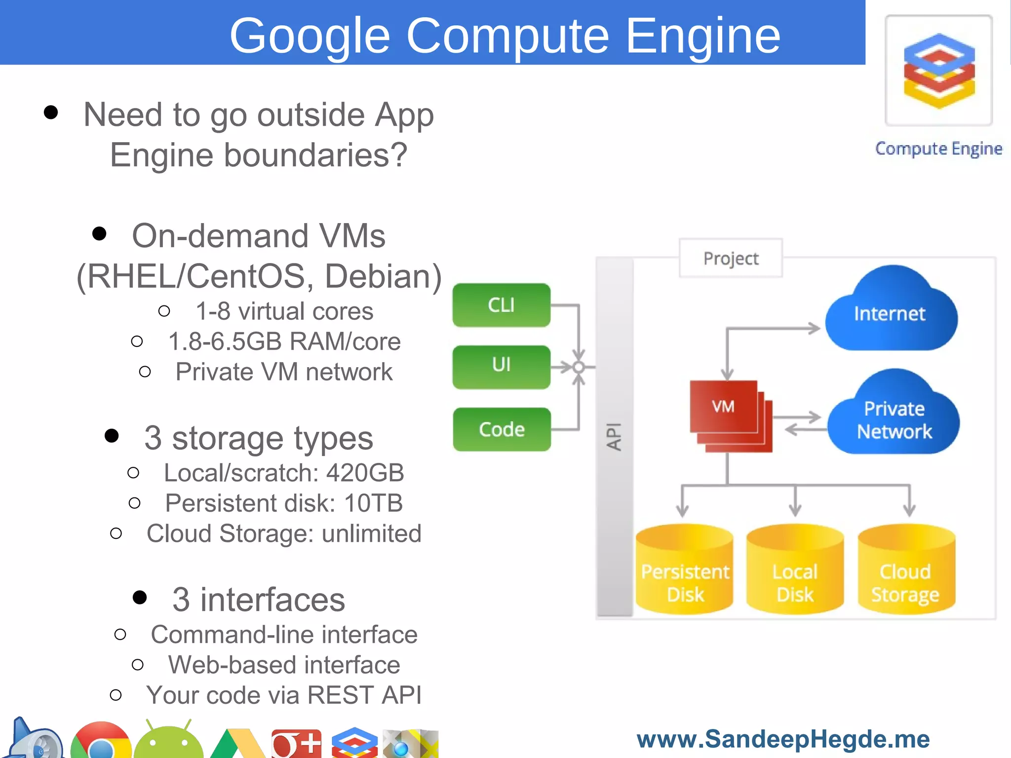 Google Compute Engine

•

Need to go outside App
Engine boundaries?

•

On-demand VMs
(RHEL/CentOS, Debian)
o 1-8 virtual cores
o 1.8-6.5GB RAM/core
o Private VM network

storage types
• o 3Local/scratch: 420GB
o Persistent disk: 10TB
o Cloud Storage: unlimited

3 interfaces
•Command-line interface
o
o Web-based interface
o Your code via REST API
https://developers.google.com/groups
www.SandeepHegde.me

 