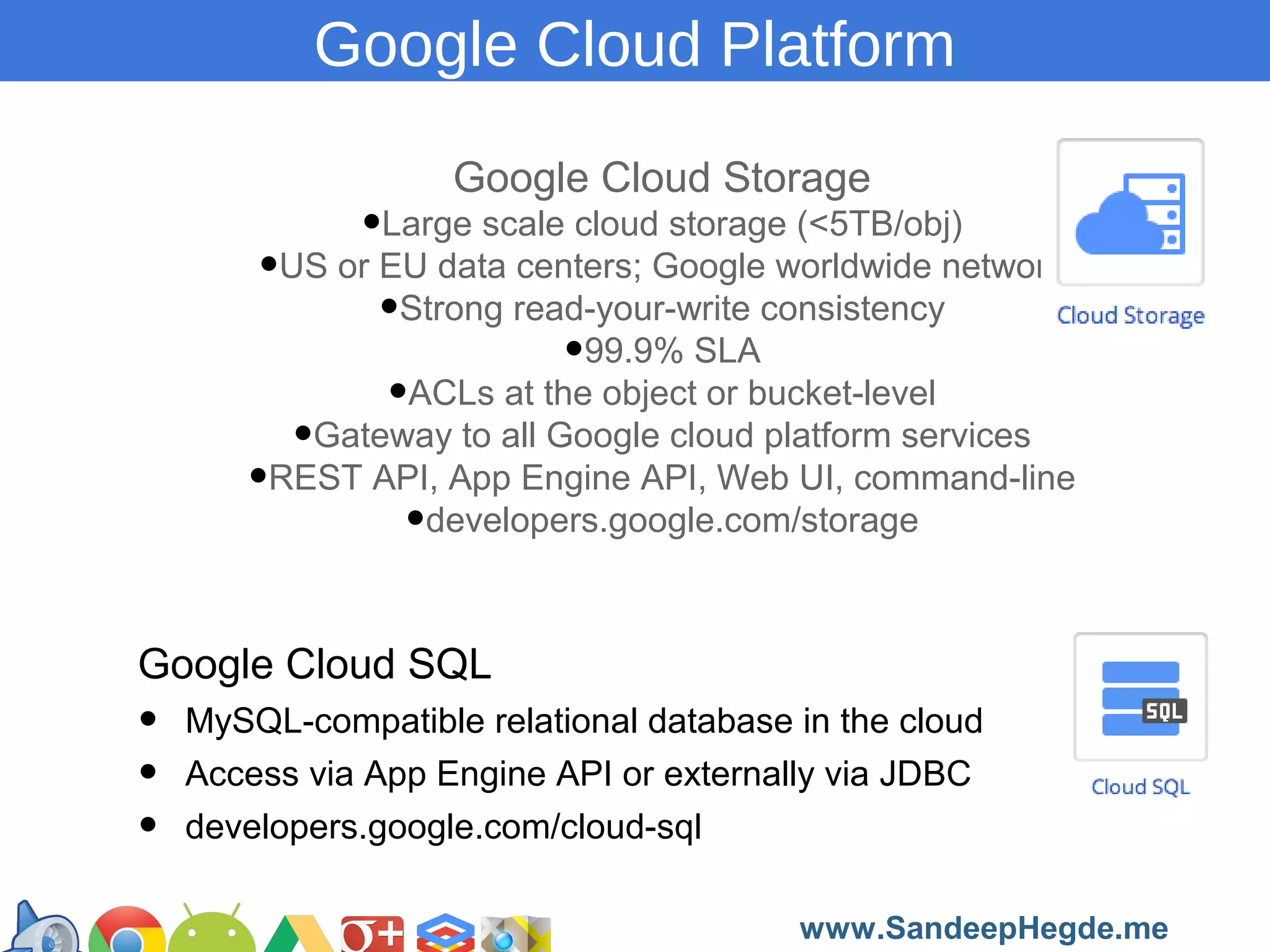 Google Cloud Platform
Google Cloud Storage

•Large scale cloud storage (<5TB/obj)
•US or EU data centers; Google worldwide network
•Strong read-your-write consistency
•99.9% SLA
•ACLs at the object or bucket-level
•Gateway to all Google cloud platform services
•REST API, App Engine API, Web UI, command-line
•developers.google.com/storage
Google Cloud SQL

•
•
•

MySQL-compatible relational database in the cloud
Access via App Engine API or externally via JDBC
developers.google.com/cloud-sql
https://developers.google.com/groups
www.SandeepHegde.me

 