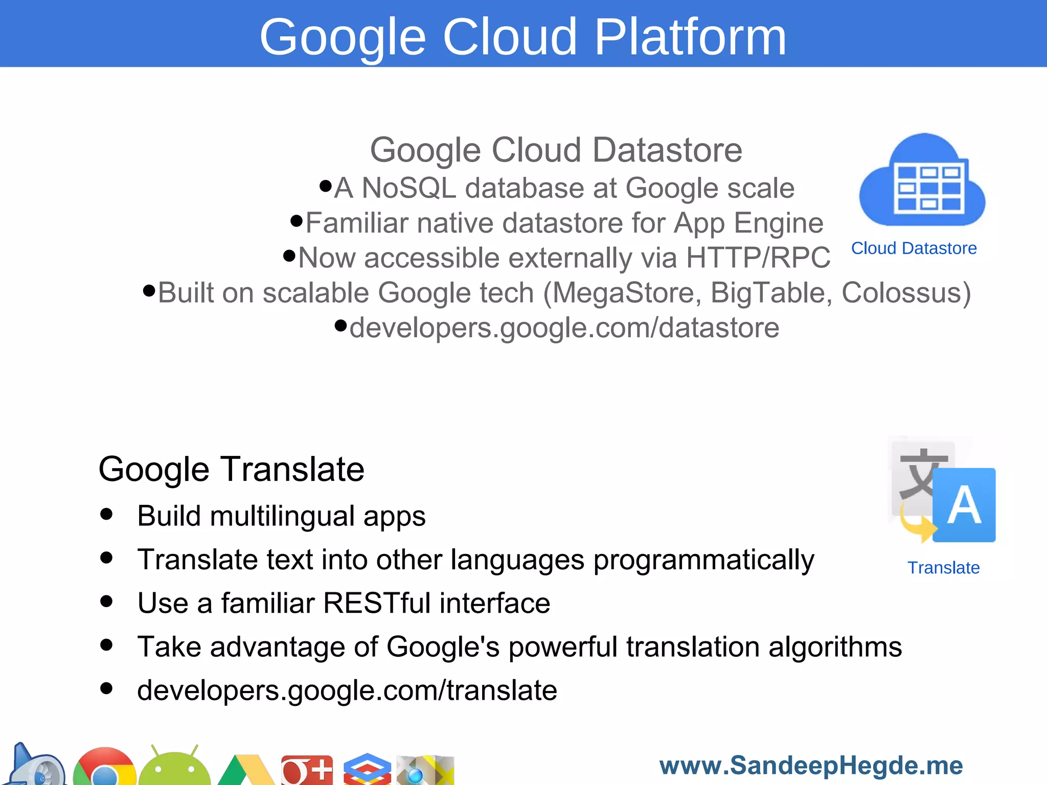 Google Cloud Platform
Google Cloud Datastore

•A NoSQL database at Google scale

•Familiar native datastore for App Engine
•Now accessible externally via HTTP/RPC
•Built on scalable Google tech (MegaStore, BigTable, Colossus)
•developers.google.com/datastore

Cloud Datastore

Google Translate

•
•
•
•
•

Build multilingual apps
Translate text into other languages programmatically
Translate
Use a familiar RESTful interface
Take advantage of Google's powerful translation algorithms
developers.google.com/translate
https://developers.google.com/groups
www.SandeepHegde.me

 