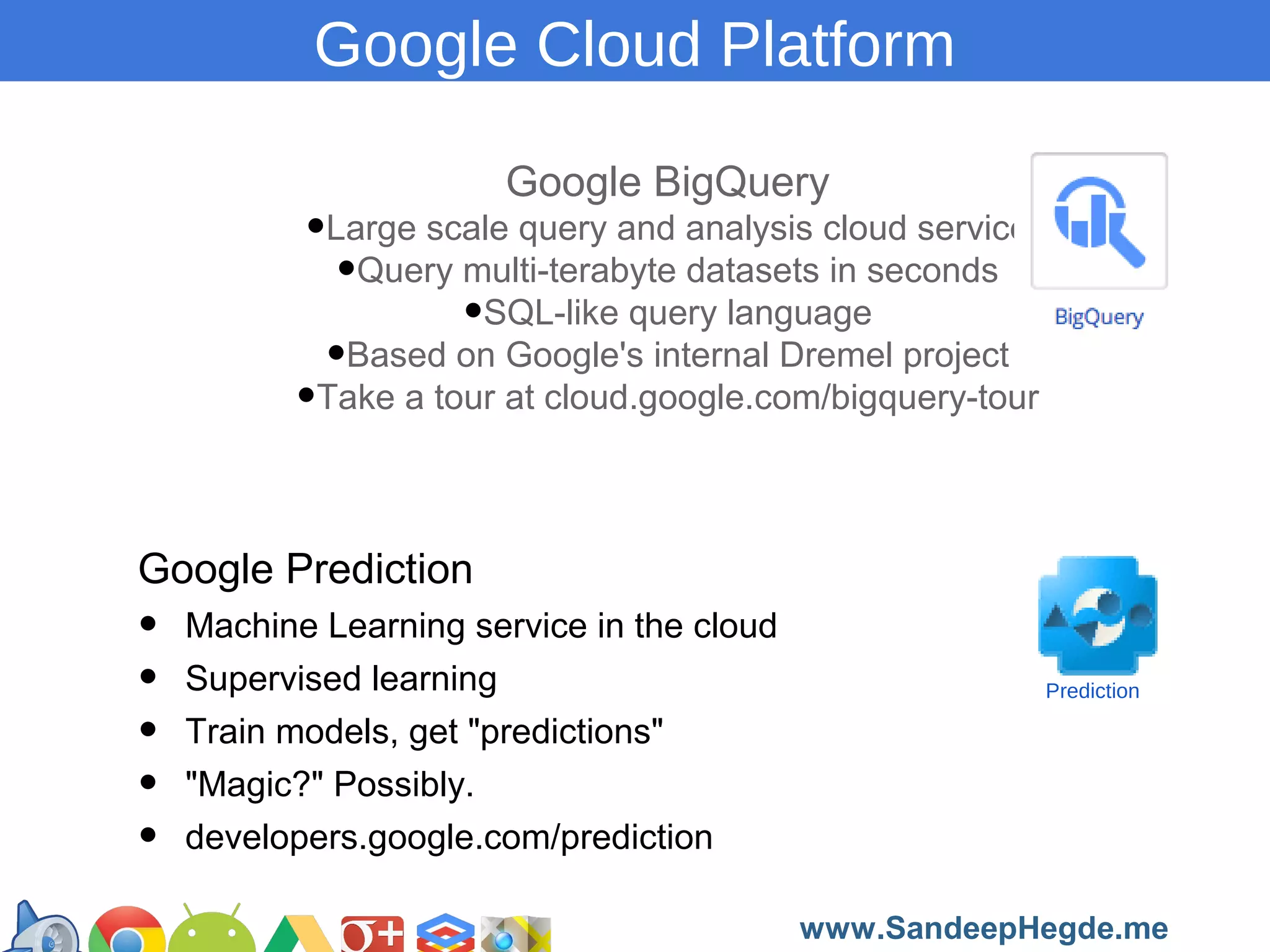 Google Cloud Platform
Google BigQuery

•Large scale query and analysis cloud service
•Query multi-terabyte datasets in seconds
•SQL-like query language
•Based on Google's internal Dremel project
•Take a tour at cloud.google.com/bigquery-tour
Google Prediction

•
•
•
•
•

Machine Learning service in the cloud
Supervised learning
Train models, get "predictions"
"Magic?" Possibly.
developers.google.com/prediction

Prediction

https://developers.google.com/groups
www.SandeepHegde.me

 