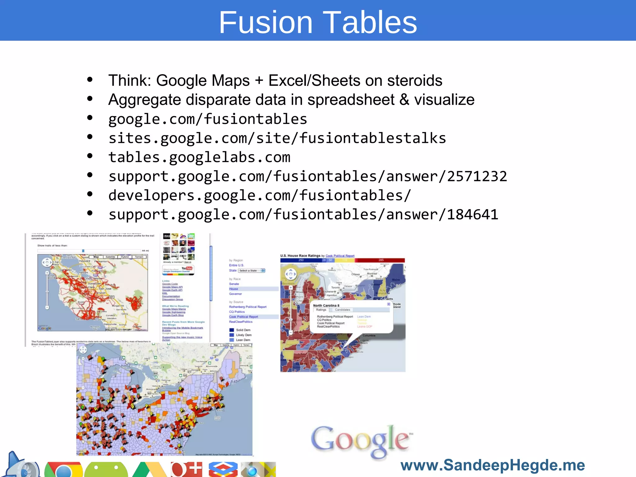 Fusion Tables
•
•
•
•
•
•
•
•

Think: Google Maps + Excel/Sheets on steroids
Aggregate disparate data in spreadsheet & visualize
google.com/fusiontables
sites.google.com/site/fusiontablestalks
tables.googlelabs.com
support.google.com/fusiontables/answer/2571232
developers.google.com/fusiontables/
support.google.com/fusiontables/answer/184641

https://developers.google.com/groups
www.SandeepHegde.me

 