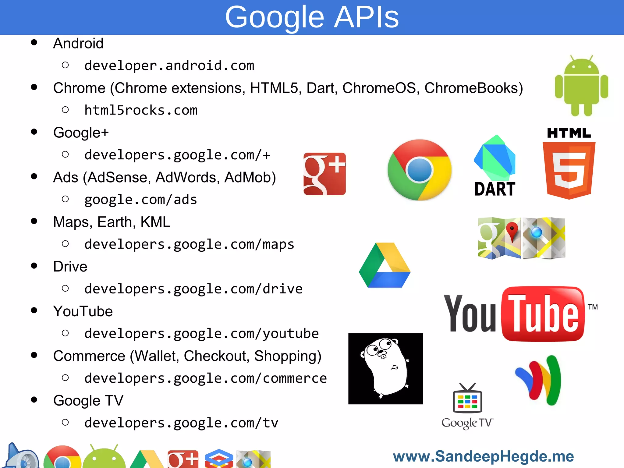 •
•
•
•
•
•
•
•
•

Google APIs
Android
o developer.android.com
Chrome (Chrome extensions, HTML5, Dart, ChromeOS, ChromeBooks)
o html5rocks.com
Google+
o developers.google.com/+
Ads (AdSense, AdWords, AdMob)
o google.com/ads
Maps, Earth, KML
o developers.google.com/maps
Drive
o developers.google.com/drive
YouTube
o developers.google.com/youtube
Commerce (Wallet, Checkout, Shopping)
o developers.google.com/commerce
Google TV
o developers.google.com/tv
https://developers.google.com/groups
www.SandeepHegde.me

 