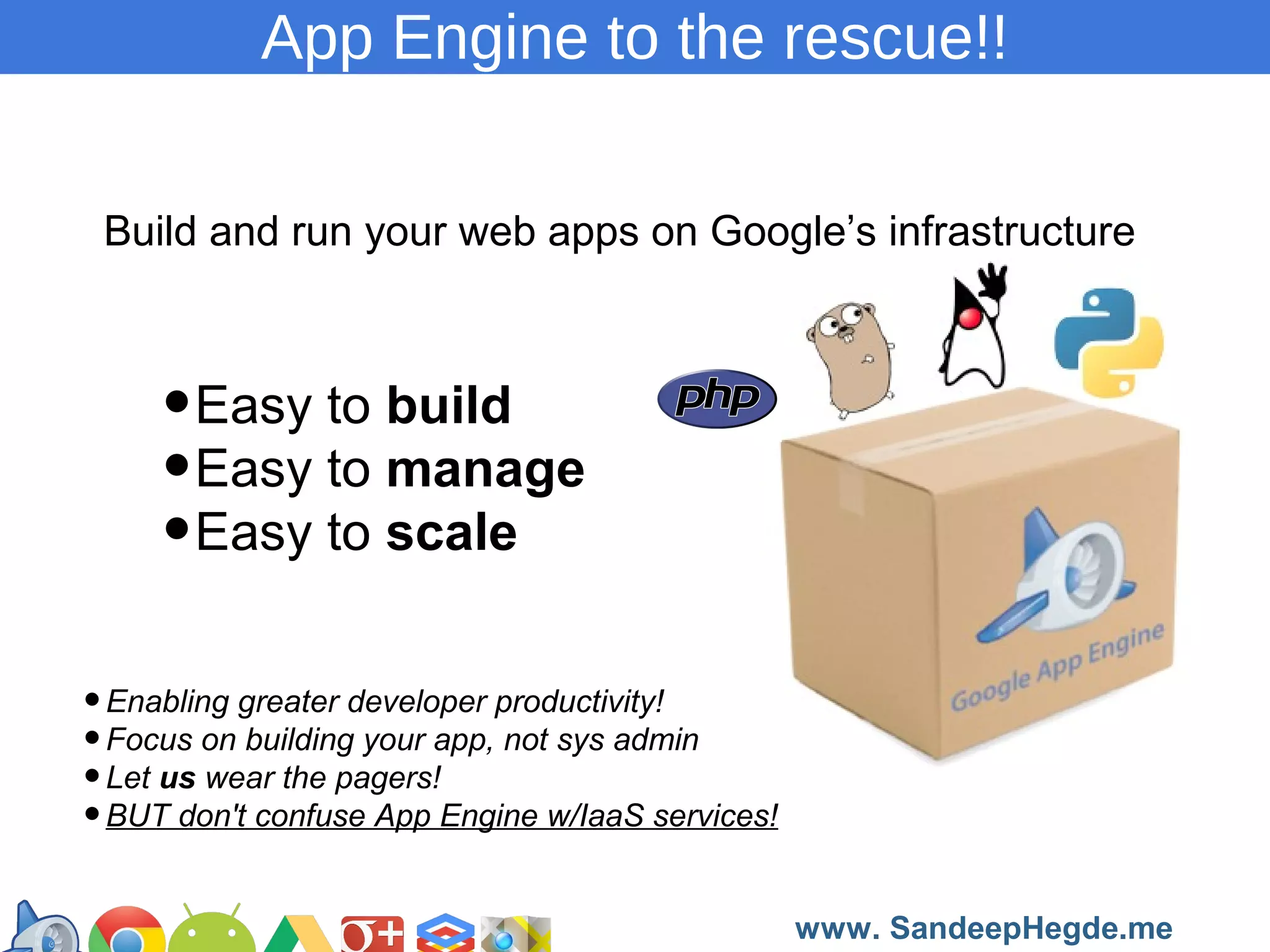 App Engine to the rescue!!
Build and run your web apps on Google’s infrastructure

•Easy to build
•Easy to manage
•Easy to scale
• Enabling greater developer productivity!
• Focus on building your app, not sys admin
• Let us wear the pagers!
• BUT don't confuse App Engine w/IaaS services!
https://developers.google.com/groups
www. SandeepHegde.me

 