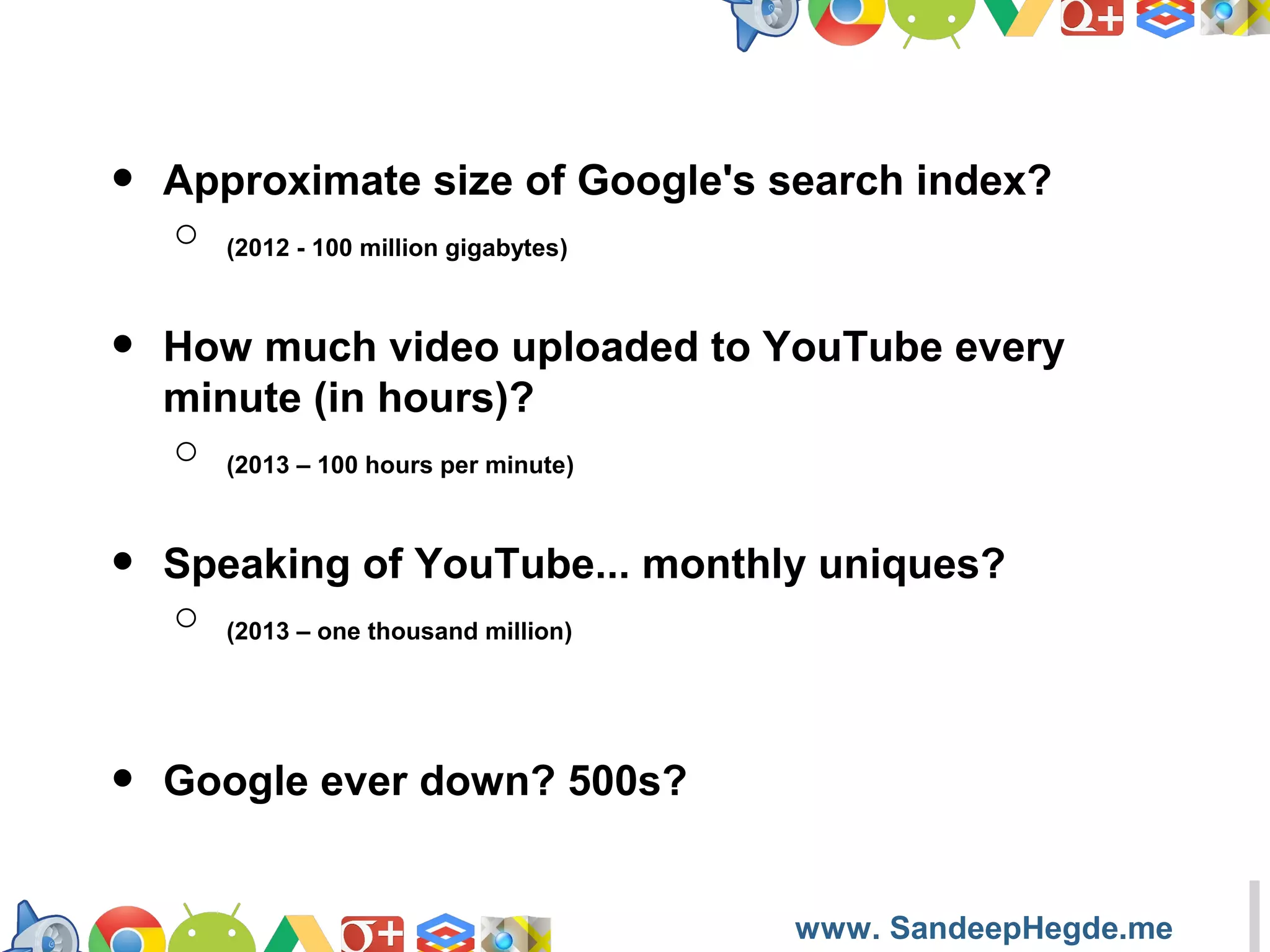 •

Approximate size of Google's search index?
o (2012 - 100 million gigabytes)

•

How much video uploaded to YouTube every
minute (in hours)?
o (2013 – 100 hours per minute)

•

Speaking of YouTube... monthly uniques?
o (2013 – one thousand million)

•

Google ever down? 500s?

https://developers.google.com/groups
www. SandeepHegde.me

 