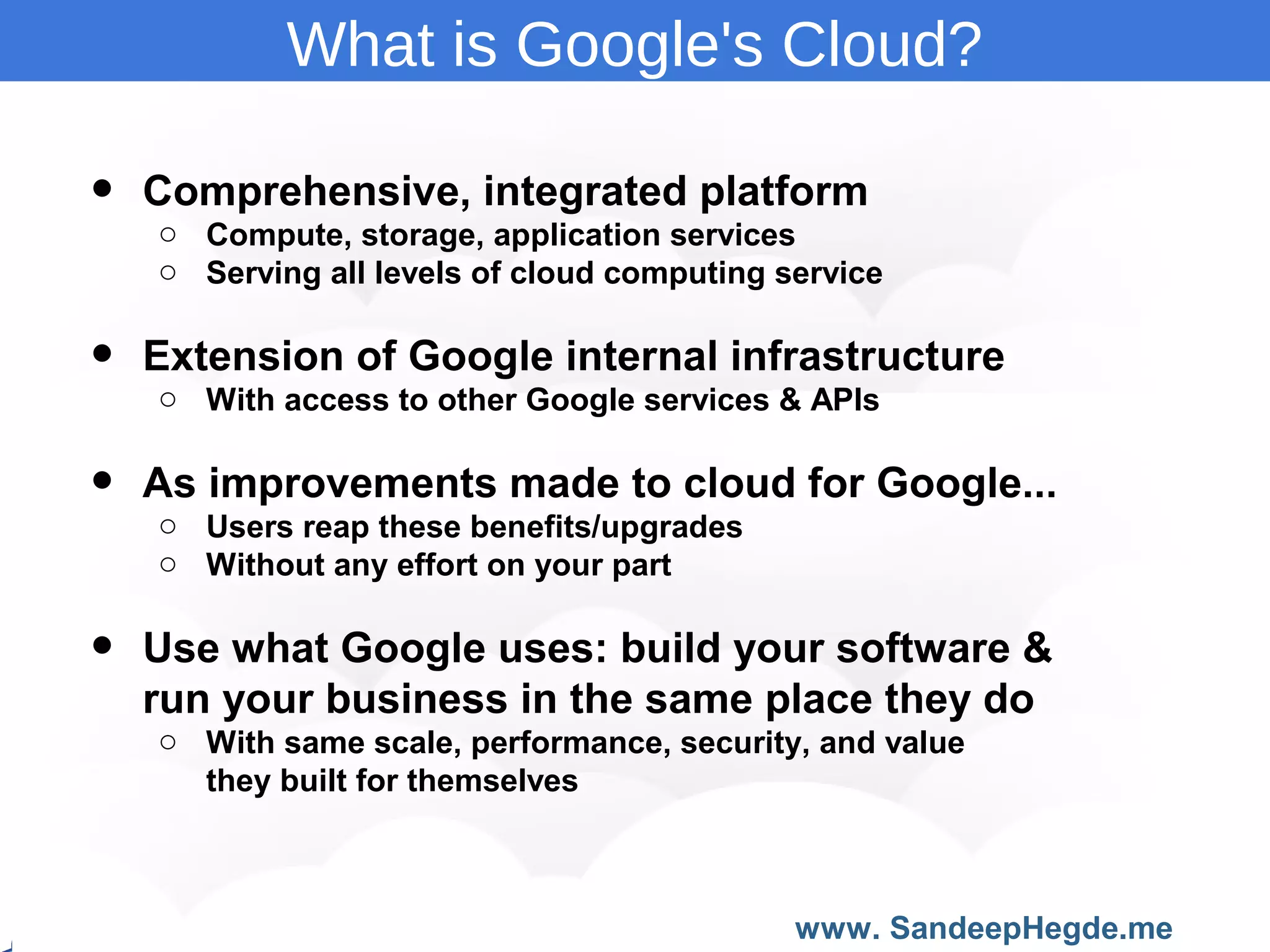 What is Google's Cloud?

•

Comprehensive, integrated platform

•

Extension of Google internal infrastructure

•

As improvements made to cloud for Google...

•

Use what Google uses: build your software &
run your business in the same place they do

o Compute, storage, application services
o Serving all levels of cloud computing service

o With access to other Google services & APIs

o Users reap these benefits/upgrades
o Without any effort on your part

o With same scale, performance, security, and value
they built for themselves

https://developers.google.com/groups
www. SandeepHegde.me

 