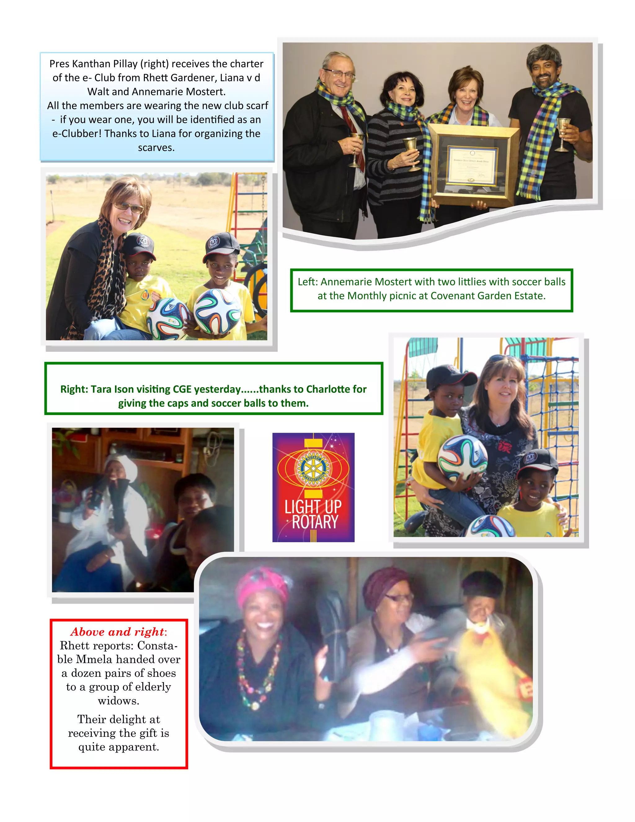 Pres Kanthan Pillay (right) receives the charter of the e- Club from Rhett Gardener, Liana v d Walt and Annemarie Mostert. 
All the members are wearing the new club scarf - if you wear one, you will be identified as an e-Clubber! Thanks to Liana for organizing the scarves. 
Left: Annemarie Mostert with two littlies with soccer balls at the Monthly picnic at Covenant Garden Estate. 
Right: Tara Ison visiting CGE yesterday......thanks to Charlotte for giving the caps and soccer balls to them. 
Above and right: Rhett reports: Consta- ble Mmela handed over a dozen pairs of shoes to a group of elderly widows. 
Their delight at receiving the gift is quite apparent.  