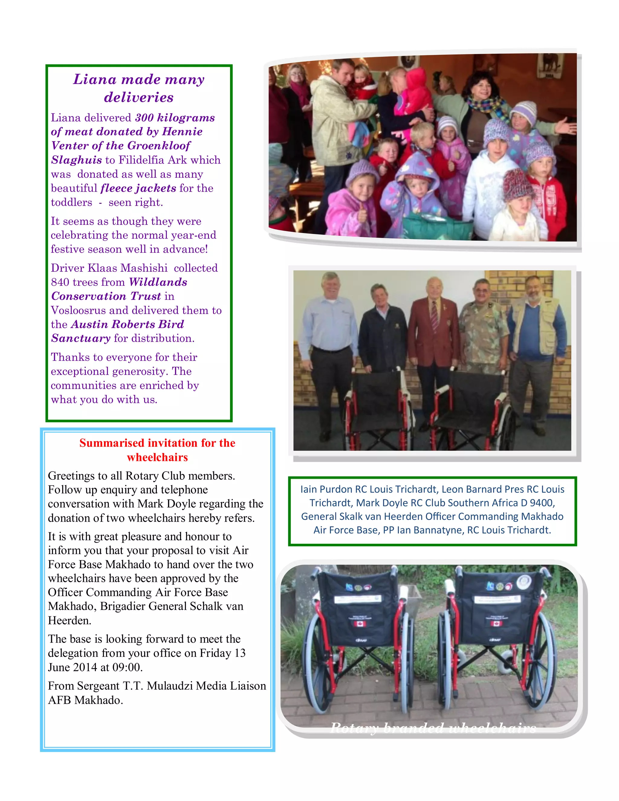 Iain Purdon RC Louis Trichardt, Leon Barnard Pres RC Louis Trichardt, Mark Doyle RC Club Southern Africa D 9400, General Skalk van Heerden Officer Commanding Makhado Air Force Base, PP Ian Bannatyne, RC Louis Trichardt. 
Rotary branded wheelchairs 
Summarised invitation for the wheelchairs 
Greetings to all Rotary Club members. Follow up enquiry and telephone conversation with Mark Doyle regarding the donation of two wheelchairs hereby refers. 
It is with great pleasure and honour to inform you that your proposal to visit Air Force Base Makhado to hand over the two wheelchairs have been approved by the Officer Commanding Air Force Base Makhado, Brigadier General Schalk van Heerden. 
The base is looking forward to meet the delegation from your office on Friday 13 June 2014 at 09:00. 
From Sergeant T.T. Mulaudzi Media Liaison AFB Makhado. 
Liana made many deliveries 
Liana delivered 300 kilograms of meat donated by Hennie Venter of the Groenkloof Slaghuis to Filidelfia Ark which was donated as well as many beautiful fleece jackets for the toddlers - seen right. 
It seems as though they were celebrating the normal year-end festive season well in advance! 
Driver Klaas Mashishi collected 840 trees from Wildlands Conservation Trust in Vosloosrus and delivered them to the Austin Roberts Bird Sanctuary for distribution. 
Thanks to everyone for their exceptional generosity. The communities are enriched by what you do with us.  