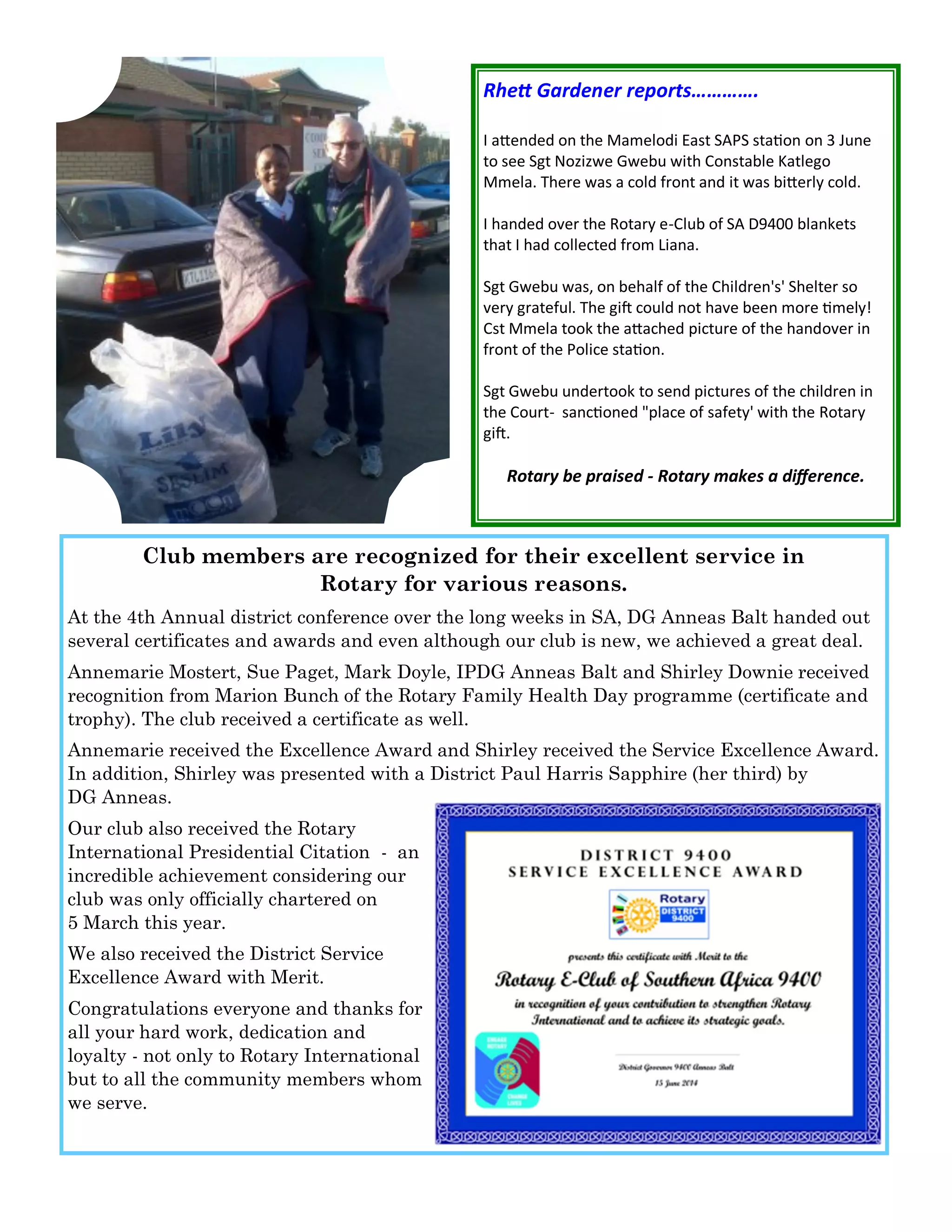 Rhett Gardener reports…………. 
I attended on the Mamelodi East SAPS station on 3 June to see Sgt Nozizwe Gwebu with Constable Katlego Mmela. There was a cold front and it was bitterly cold. 
I handed over the Rotary e-Club of SA D9400 blankets that I had collected from Liana. 
Sgt Gwebu was, on behalf of the Children's' Shelter so very grateful. The gift could not have been more timely! Cst Mmela took the attached picture of the handover in front of the Police station. 
Sgt Gwebu undertook to send pictures of the children in the Court- sanctioned "place of safety' with the Rotary gift. 
Rotary be praised - Rotary makes a difference. 
Club members are recognized for their excellent service in Rotary for various reasons. 
At the 4th Annual district conference over the long weeks in SA, DG Anneas Balt handed out several certificates and awards and even although our club is new, we achieved a great deal. 
Annemarie Mostert, Sue Paget, Mark Doyle, IPDG Anneas Balt and Shirley Downie received recognition from Marion Bunch of the Rotary Family Health Day programme (certificate and trophy). The club received a certificate as well. 
Annemarie received the Excellence Award and Shirley received the Service Excellence Award. In addition, Shirley was presented with a District Paul Harris Sapphire (her third) by DG Anneas. 
Our club also received the Rotary International Presidential Citation - an incredible achievement considering our club was only officially chartered on 5 March this year. 
We also received the District Service Excellence Award with Merit. 
Congratulations everyone and thanks for all your hard work, dedication and loyalty - not only to Rotary International but to all the community members whom we serve.  