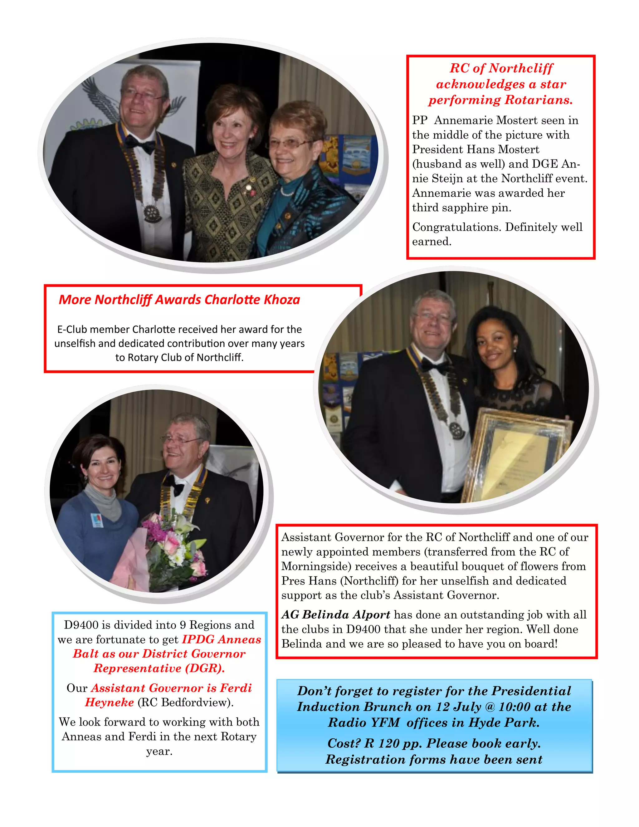 RC of Northcliff acknowledges a star performing Rotarians. 
PP Annemarie Mostert seen in the middle of the picture with President Hans Mostert (husband as well) and DGE An- nie Steijn at the Northcliff event. Annemarie was awarded her third sapphire pin. 
Congratulations. Definitely well earned. 
More Northcliff Awards Charlotte Khoza 
E-Club member Charlotte received her award for the unselfish and dedicated contribution over many years to Rotary Club of Northcliff. 
Assistant Governor for the RC of Northcliff and one of our newly appointed members (transferred from the RC of Morningside) receives a beautiful bouquet of flowers from Pres Hans (Northcliff) for her unselfish and dedicated support as the club’s Assistant Governor. 
AG Belinda Alport has done an outstanding job with all the clubs in D9400 that she under her region. Well done Belinda and we are so pleased to have you on board! 
D9400 is divided into 9 Regions and we are fortunate to get IPDG Anneas Balt as our District Governor Representative (DGR). 
Our Assistant Governor is Ferdi Heyneke (RC Bedfordview). 
We look forward to working with both Anneas and Ferdi in the next Rotary year. 
Don’t forget to register for the Presidential Induction Brunch on 12 July @ 10:00 at the Radio YFM offices in Hyde Park. 
Cost? R 120 pp. Please book early. Registration forms have been sent  