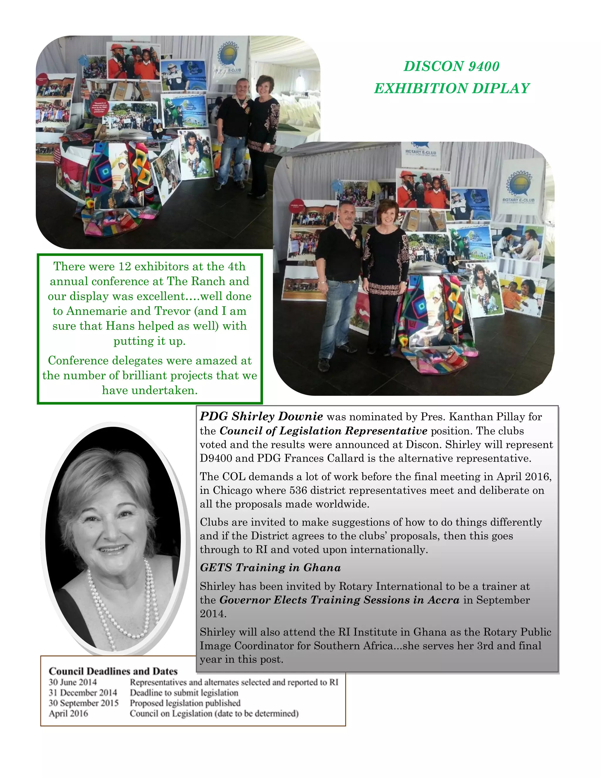DISCON 9400 
EXHIBITION DIPLAY 
There were 12 exhibitors at the 4th annual conference at The Ranch and our display was excellent….well done to Annemarie and Trevor (and I am sure that Hans helped as well) with putting it up. 
Conference delegates were amazed at the number of brilliant projects that we have undertaken. 
PDG Shirley Downie was nominated by Pres. Kanthan Pillay for the Council of Legislation Representative position. The clubs voted and the results were announced at Discon. Shirley will represent D9400 and PDG Frances Callard is the alternative representative. 
The COL demands a lot of work before the final meeting in April 2016, in Chicago where 536 district representatives meet and deliberate on all the proposals made worldwide. 
Clubs are invited to make suggestions of how to do things differently and if the District agrees to the clubs’ proposals, then this goes through to RI and voted upon internationally. 
GETS Training in Ghana 
Shirley has been invited by Rotary International to be a trainer at the Governor Elects Training Sessions in Accra in September 2014. 
Shirley will also attend the RI Institute in Ghana as the Rotary Public Image Coordinator for Southern Africa...she serves her 3rd and final year in this post.  