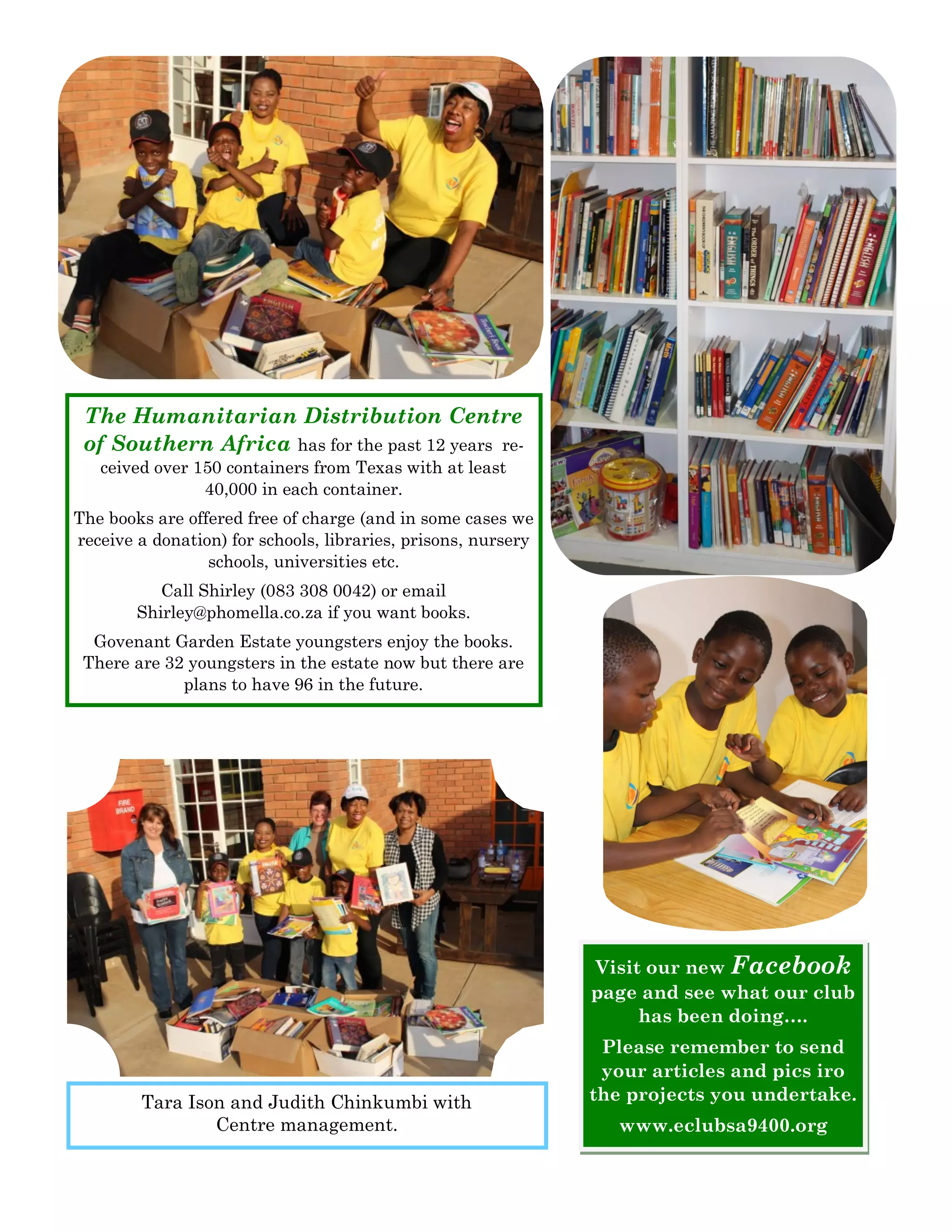 The Humanitarian Distribution Centre of Southern Africa has for the past 12 years re- ceived over 150 containers from Texas with at least 40,000 in each container. 
The books are offered free of charge (and in some cases we receive a donation) for schools, libraries, prisons, nursery schools, universities etc. 
Call Shirley (083 308 0042) or email Shirley@phomella.co.za if you want books. 
Govenant Garden Estate youngsters enjoy the books. There are 32 youngsters in the estate now but there are plans to have 96 in the future. 
Tara Ison and Judith Chinkumbi with Centre management. 
Visit our new Facebook page and see what our club has been doing…. 
Please remember to send your articles and pics iro the projects you undertake. 
www.eclubsa9400.org  