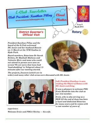 District Governor’s
Official Visit
Issue 9
March 2015
Cloud
Chatter
President Kanthan Pillay and the
board of the E-Club welcomed
DG Annie and her husband Hennie
on 11 March at the YFM Studios in
Hyde Park.
Board members, Rotarians Dr Sarah
Britten, Dr Mashadi Motlana and
Valentin Micic and some who could
not attend in person were seen on
screen! We are sorry that Leon had
’load-shedding’ in Nelspruit about 15
minutes after our meeting started.
The projects, finances (which are in
order) and many other club areas were discussed with DG Annie.
Left: President Kanthan is seen
reading the Object of Rotary with
DG Annie watching.
It was a pleasure to welcome PDG
Ernie Hendriks into the club as
our 41st member.
Ernie, who is also serving as a
DGR till the end of June has been
a loyal and dedicated Rotarian
for many years and he comes with
a vast number of years of
experience.
Welcome Ernie and PDGA Shirley — his wife.
 