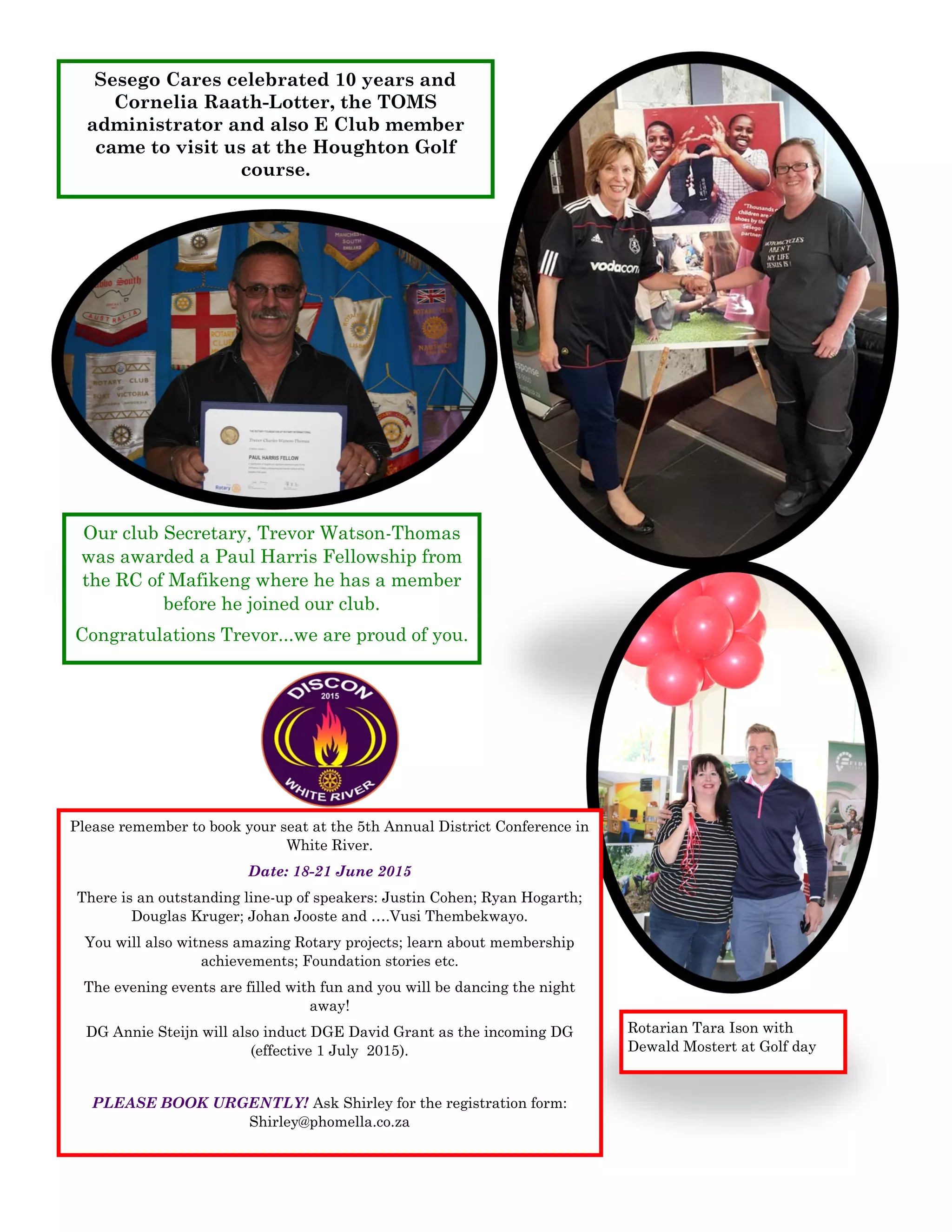 Sesego Cares celebrated 10 years and
Cornelia Raath-Lotter, the TOMS
administrator and also E Club member
came to visit us at the Houghton Golf
course.
Rotarian Tara Ison with
Dewald Mostert at Golf day
Our club Secretary, Trevor Watson-Thomas
was awarded a Paul Harris Fellowship from
the RC of Mafikeng where he has a member
before he joined our club.
Congratulations Trevor...we are proud of you.
Please remember to book your seat at the 5th Annual District Conference in
White River.
Date: 18-21 June 2015
There is an outstanding line-up of speakers: Justin Cohen; Ryan Hogarth;
Douglas Kruger; Johan Jooste and ….Vusi Thembekwayo.
You will also witness amazing Rotary projects; learn about membership
achievements; Foundation stories etc.
The evening events are filled with fun and you will be dancing the night
away!
DG Annie Steijn will also induct DGE David Grant as the incoming DG
(effective 1 July 2015).
PLEASE BOOK URGENTLY! Ask Shirley for the registration form:
Shirley@phomella.co.za
 