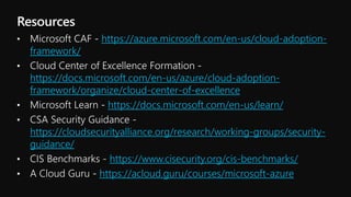 https://azure.microsoft.com/en-us/cloud-adoption-
framework/
https://docs.microsoft.com/en-us/azure/cloud-adoption-
framework/organize/cloud-center-of-excellence
https://docs.microsoft.com/en-us/learn/
https://cloudsecurityalliance.org/research/working-groups/security-
guidance/
https://www.cisecurity.org/cis-benchmarks/
https://acloud.guru/courses/microsoft-azure